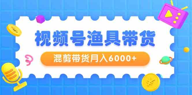 （9371期）视频号渔具带货，混剪带货月入6000 ，起号剪辑选品带货