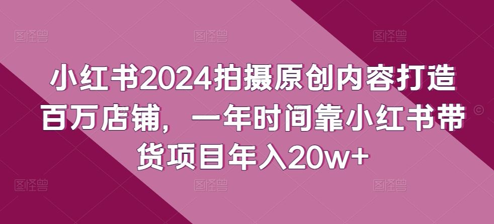 小红书2024拍摄原创内容打造百万店铺，一年时间靠小红书带货项目年入20w 