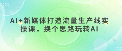 AI 新媒体打造流量生产线实操课，换个思路玩转AI