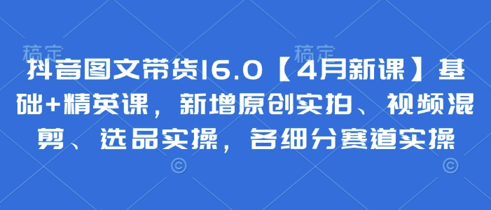抖音图文带货16.0【4月新课】基础 精英课，新增原创实拍、视频混剪、选品实操，各细分赛道实操